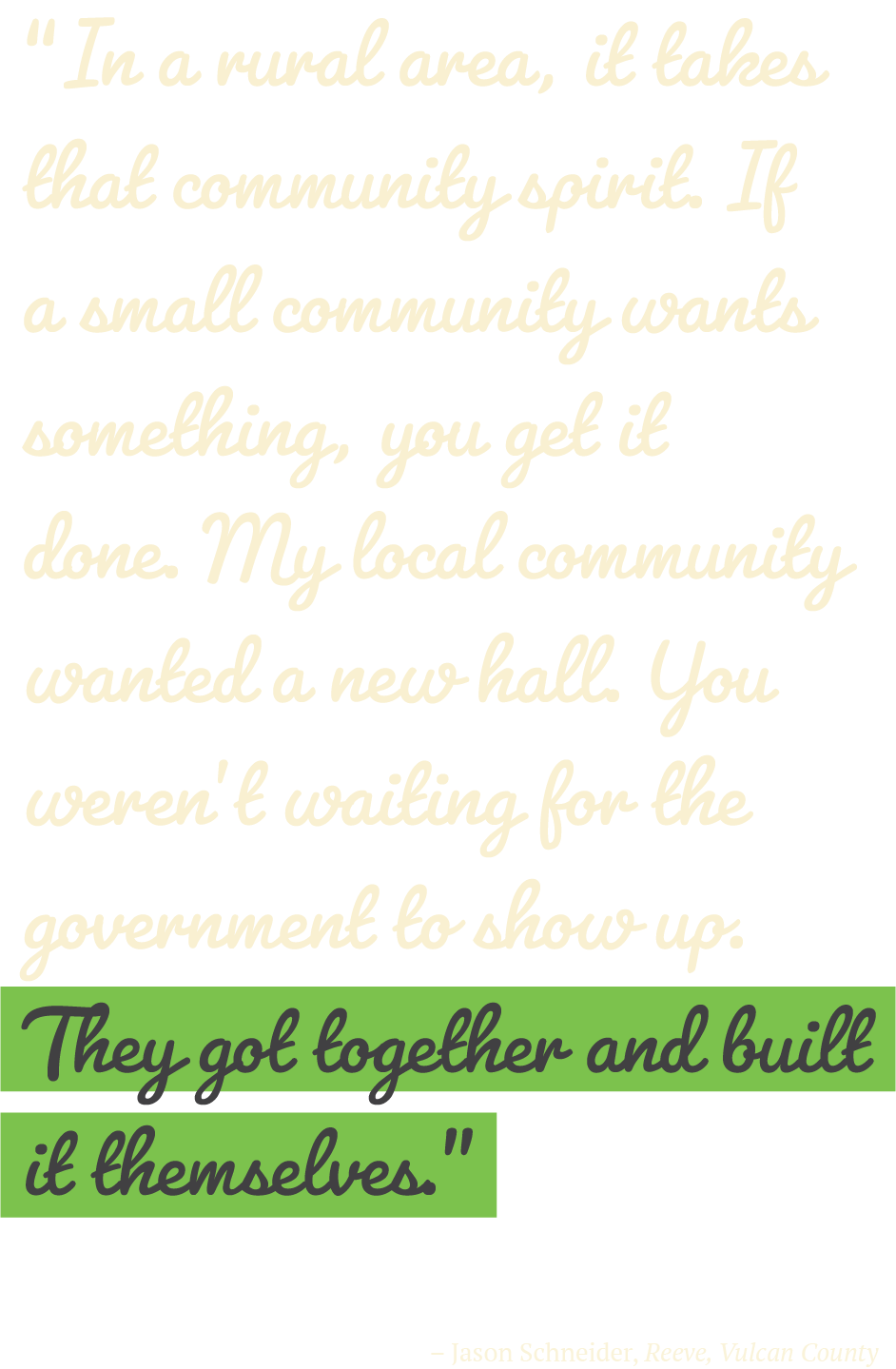 “In a rural area, it takes that community spirit. If a small community wants something, you get it done. My local community wanted a new hall. You weren’t waiting for the government to show up. They got together and built it themselves.” – Jason Schneider, Reeve, Vulcan County