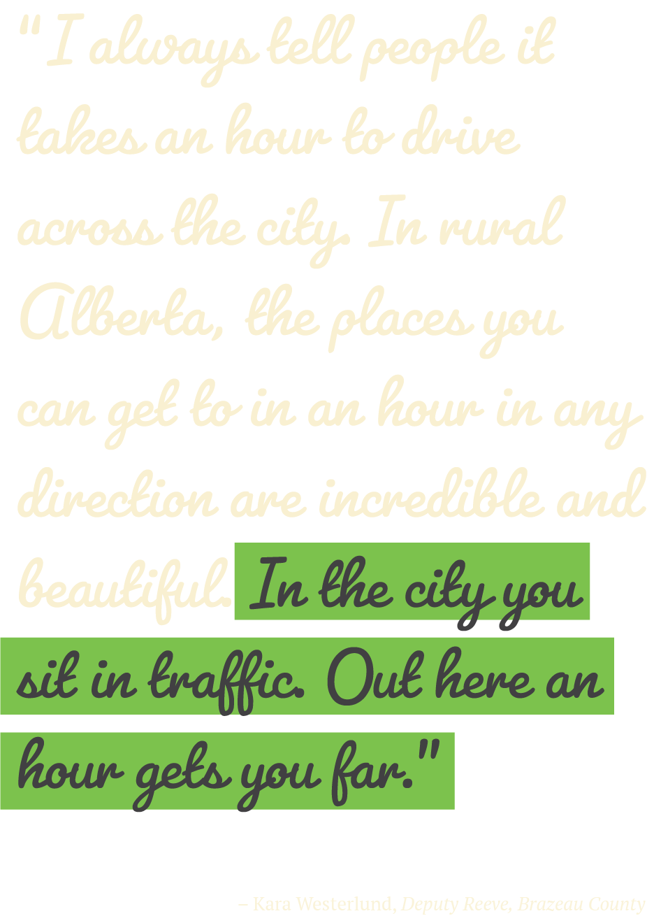 “I always tell people it takes an hour to drive across the city. In rural Alberta, the places you can get to in an hour in any direction are incredible and beautiful. In the city you sit in traffic. Out here an hour gets you far.” – Kara Westerlund, Deputy Reeve, Brazeau County 
