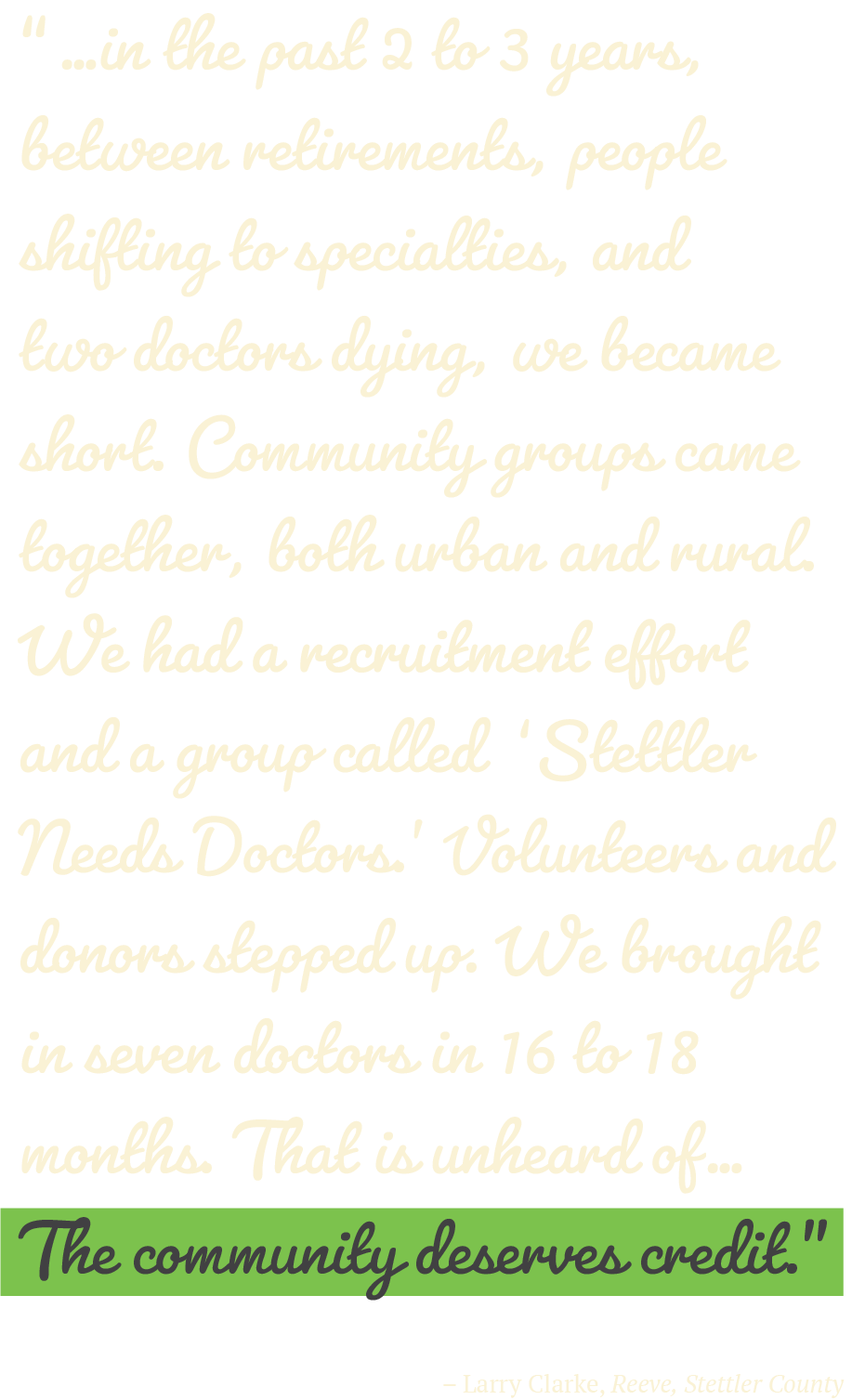 “…in the past 2 to 3 years, between retirements, people shifting to specialties, and two doctors dying, we became short. Community groups came together, both urban and rural. We had a recruitment effort and a group called Stettler Needs Doctors. Volunteers and donors stepped up. We brought in seven doctors in 16 to 18 months. That is unheard of… The community deserves credit.”