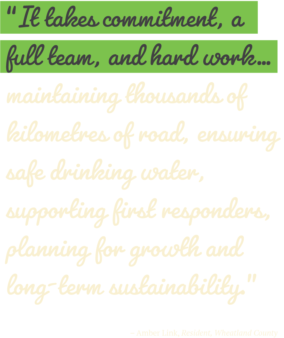 “It takes commitment, a full team, and hard work… maintaining thousands of kilometres of road, ensuring safe drinking water, supporting first responders, planning for growth and long‑term sustainability.” -Amber Link, Resident, Wheatland County